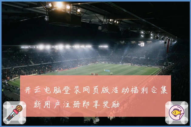 开云电脑登录网页版活动福利合集，新用户注册即享奖励