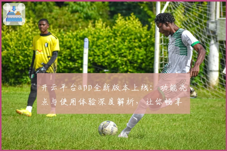 开云平台app全新版本上线:功能亮点与使用体验深度解析,让你畅享智能服务