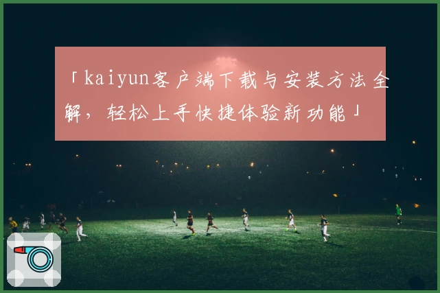 「kaiyun客户端下载与安装方法全解，轻松上手快捷体验新功能」