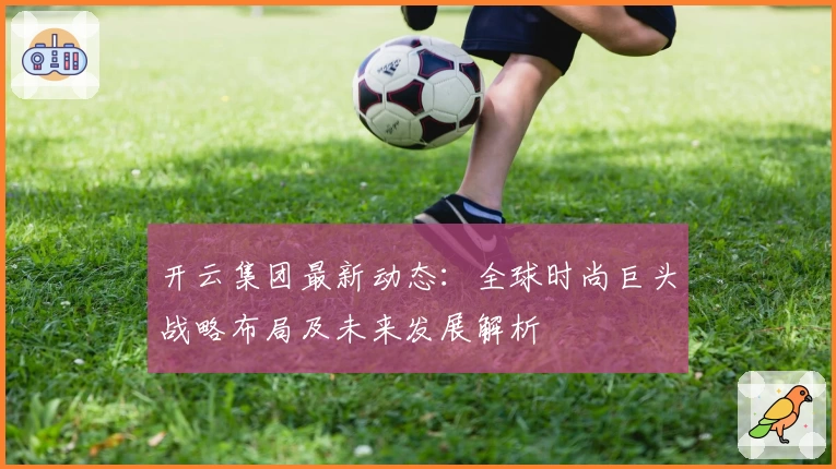 开云集团最新动态：全球时尚巨头战略布局及未来发展解析