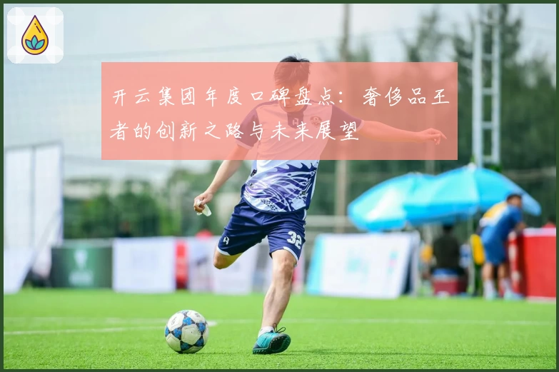 开云集团年度口碑盘点:奢侈品王者的创新之路与未来展望