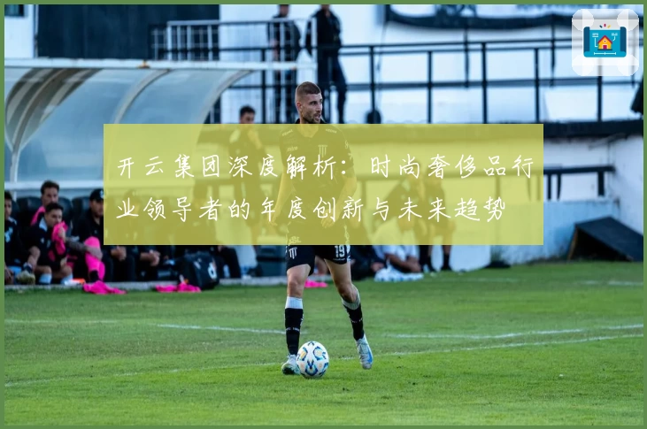 开云集团深度解析：时尚奢侈品行业领导者的年度创新与未来趋势