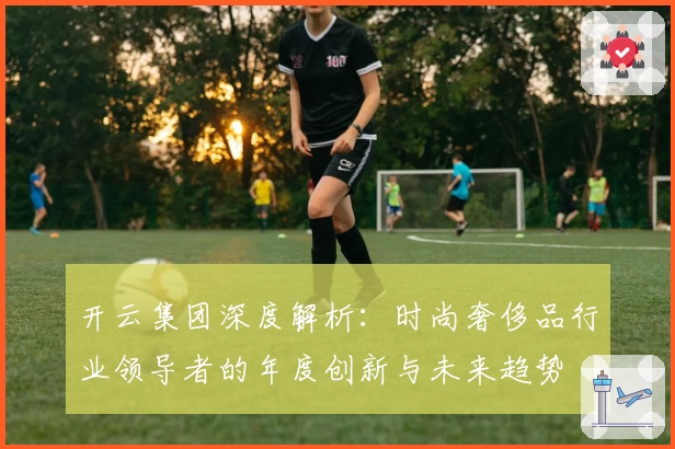 开云集团深度解析：时尚奢侈品行业领导者的年度创新与未来趋势