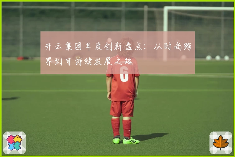 开云集团年度创新盘点：从时尚跨界到可持续发展之路