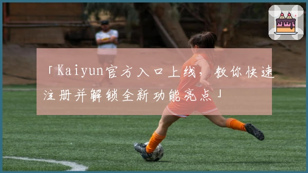「Kaiyun官方入口上线，教你快速注册并解锁全新功能亮点」
