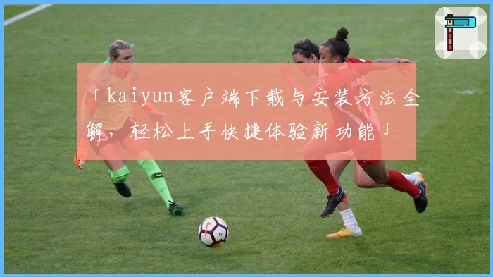 「kaiyun客户端下载与安装方法全解，轻松上手快捷体验新功能」