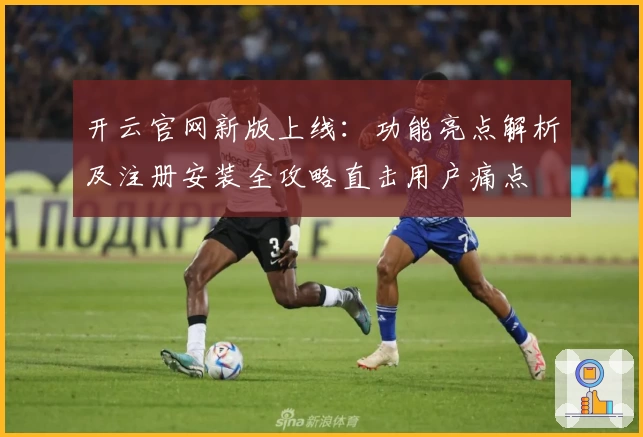 开云官网新版上线:功能亮点解析及注册安装全攻略直击用户痛点