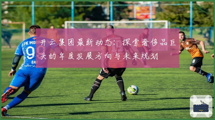开云集团最新动态：探索奢侈品巨头的年度发展方向与未来规划