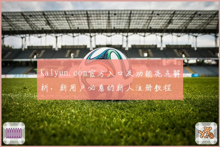 Kaiyun.com官方入口及功能亮点解析，新用户必看的新人注册教程