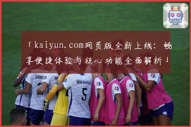 「kaiyun.com网页版全新上线：畅享便捷体验与核心功能全面解析」