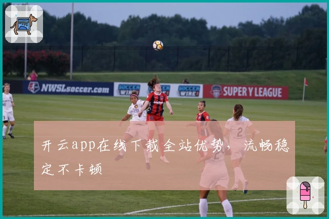 开云app在线下载全站优势，流畅稳定不卡顿