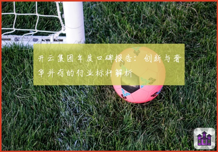 开云集团年度口碑报告：创新与奢华并存的行业标杆解析